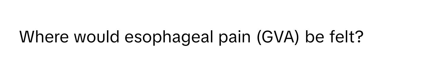 Where would esophageal pain (GVA) be felt?