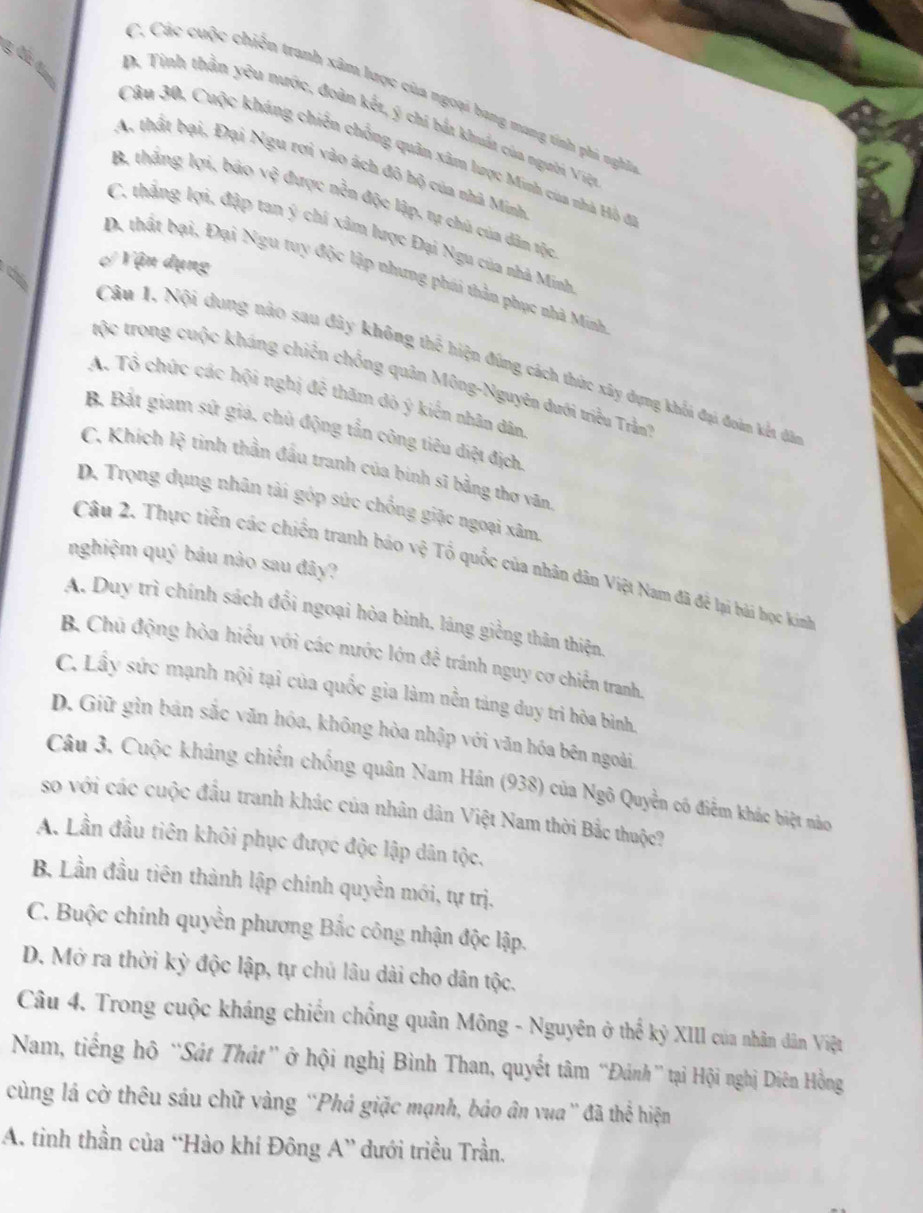 C. Các cuộc chiếu tranh xâm lược của ngoại bang mang tinh phả nghĩ
D. Tinh thần yêu nước, đoàn kết, ý chi bắt khát của người Việ
Câu 30, Cuộc kháng chiến chống quân xâm lược Minh của nhà Hò đ
A, thất bại, Đại Ngu rơi vào ách đô bộ của nhà Minh
B, thắng lợi, báo vệ được nền độc lập, tự chủ của dân tộc
C. thẳng lợi, đập tan ý chí xâm lược Đại Ngu của nhà Minh
Vận dụng
D. thất bại, Đại Ngu tuy độc lập nhưng phái thần phục nhà Minh
%
Câu 1. Nội dung nào sau đây không thế hiện đúng cách thức xây dựng khổi đại đoàn kết đâo
tộc trong cuộc kháng chiến chống quân Mông-Nguyên dưới triều Trần
A. Tổ chức các hội nghị đê thăm dỏ ý kiến nhân dân
B. Bắt giam sứ giá, chủ động tắn công tiêu điệt địch
C. Khích lệ tinh thần đầu tranh của binh sĩ bằng thơ văn
D. Trọng dụng nhân tài góp sức chống giặc ngoại xâm
nghiệm quý báu nào sau đây?
Câu 2. Thực tiền các chiến tranh báo vệ Tổ quốc của nhân dân Việt Nam đã để lại hài học kinh
A. Duy trì chính sách đổi ngoại hòa bình, láng giềng thân thiện
B. Chủ động hòa hiểu với các nước lớn đề tránh nguy cơ chiến tranh
C. Lầy sức mạnh nội tại của quốc gia làm nền tảng duy tri hòa bình.
D. Giữ gìn bán sắc văn hóa, không hòa nhập với văn hóa bên ngoài
Câu 3. Cuộc khảng chiến chống quân Nam Hán (938) của Ngô Quyền có điểm khác biệt nào
so với các cuộc đầu tranh khác của nhân dân Việt Nam thời Bắc thuộc?
A. Lần đầu tiên khôi phục được độc lập dân tộc.
B, Lần đầu tiên thành lập chính quyền mới, tự trị.
C. Buộc chính quyền phương Bắc công nhận độc lập.
D. Mở ra thời kỳ độc lập, tự chủ lâu dài cho dân tộc.
Câu 4. Trong cuộc kháng chiến chống quân Mông - Nguyên ở thế kỷ XIII của nhân dân Việt
Nam, tiếng hô “Sát Thát” ở hội nghị Bình Than, quyết tâm “Đánh” tại Hội nghị Diên Hồng
cùng lá cờ thêu sáu chữ vàng ''Phá giặc mạnh, báo ân vua '' đã thể hiện
A. tinh thần của “Hào khí Đông A” dưới triều Trần.