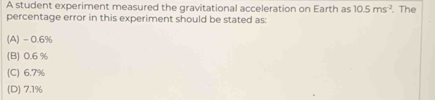 A student experiment measured the gravitational acceleration on Earth as 10.5ms^(-2). The
percentage error in this experiment should be stated as:
(A) - 0.6%
(B) 0.6 %
(C) 6.7%
(D) 7.1%