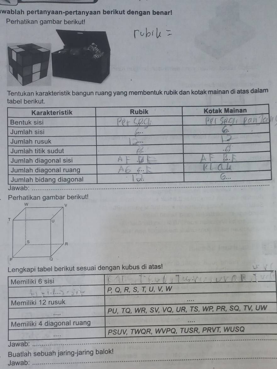 awablah pertanyaan-pertanyaan berikut dengan benar! 
Perhatikan gambar berikut! 
Tentukan karakteristik bangun ruang yang membentuk rubik dan kotak mainan di atas dalam 
Jawab: 
Perhatikan gambar berikut! 
Lengkapi tabel berikut sesuai dengan kubus di atas! 
Memiliki 6 sisi
P, Q, R, S, T, U, V, W
Memiliki 12 rusuk 
… 
_
PU, TQ, WR, SV, VQ, UR, TS, WP, PR, SQ, TV, UW
Memiliki 4 diagonal ruang … 
_
PSUV, TWQR, WVPQ, TUSR, PRVT, WUSQ
Jawab:_ 
_ 
_ 
_ 
Buatlah sebuah jaring-jaring balok! 
Jawab: