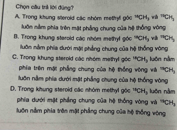 Chọn câu trả lời đúng?
A. Trong khung steroid các nhóm methyl góc^(18)CH_3 và ^19CH_3
luôn nằm phia trên mặt phẳng chung của hệ thống vòng
B. Trong khung steroid các nhóm methyl góc^(18)CH_3 và ^19CH_3
luôn nằm phia dưới mặt phẳng chung của hệ thống vòng
C. Trong khung steroid các nhóm methyl góc^(18)CH_3 luôn nằm
phía trên mặt phẳng chung của hệ thống vòng và ^19CH_3
luôn nằm phía dưới mặt phẳng chung của hệ thống vòng
D. Trong khung steroid các nhóm methyl góc^(18)CH_3 luôn nằm
phía dưới mặt phẳng chung của hệ thống vòng và ^19CH_3
luôn nằm phía trên mặt phẳng chung của hệ thống vòng