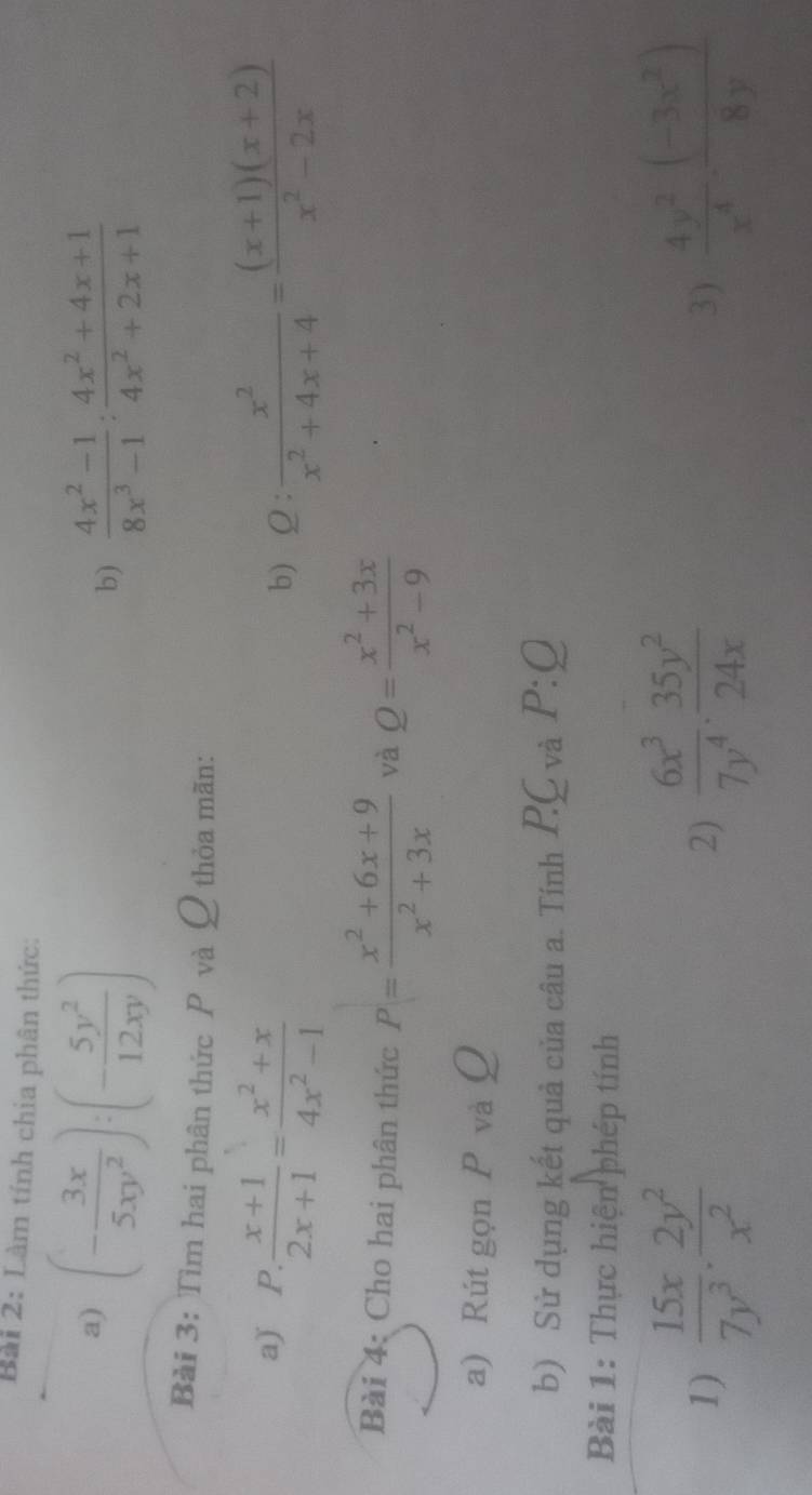 Làm tính chia phân thức: 
a) (- 3x/5xy^2 ):(- 5y^2/12xy )  (4x^2-1)/8x^3-1 : (4x^2+4x+1)/4x^2+2x+1 
b) 
Bài 3: Tìm hai phân thức P và Q thỏa mãn: 
a) P. . (x+1)/2x+1 = (x^2+x)/4x^2-1  : x^2/x^2+4x+4 = ((x+1)(x+2))/x^2-2x 
b)  2:- 
Bài 4: Cho hai phân thức P= (x^2+6x+9)/x^2+3x  và Q= (x^2+3x)/x^2-9 
a) Rút gọn P và Ω 
b) Sử dụng kết quả của câu a. Tính C_Vdot a P:Q
Bài 1: Thực hiện phép tính 
1)  15x/7y^3 ·  2y^2/x^2   6x^3/7y^4 ·  35y^2/24x   4y^2/x^4 ·  ((-3x^2))/8y 
2) 
3)