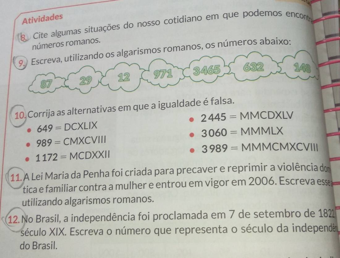 Atividades
g Cite algumas situações do nosso cotidiano em que podemos encont,
números romanos.
mos romanos, os números abaixo:
10 Corrija as alternativas em que a igualdade é falsa.
649= DCXLI x 2445= MMCDXLV
3060= MMMLX
989= CMXCVIII
3989= MMMCMXCVIII
1172=MCDXXII
11. A Lei Maria da Penha foi criada para precaver e reprimir a violência do
tica e familiar contra a mulher e entrou em vigor em 2006. Escreva esse;
utilizando algarismos romanos.
12. No Brasil, a independência foi proclamada em 7 de setembro de 182
século XIX. Escreva o número que representa o século da independêr
do Brasil.