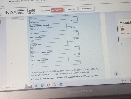 mymodules dtis.unisa ac cams 
Filing 
UNISA 15 Dashboardi myModules = myAdmin Unisa Library 
8005500 
Quiz navig 
1 
Finish revie 
On 1 February 2022, the VAT input account had a debit opening balance of R8 400
and the VAT output account had a credit opening balance of R12 600
Calculate the closing balance of the VAT input account as at 28 February 2022 ?
18°C 5 
Type here to search 
pockord bell