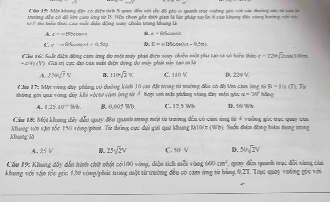 -sqrt(2)
Câu 15: Một khung dây có diện tích S quay đều với tốc độ góc 0 quanh trục vường gác với các đường sức từcủa ta
trường đều có độ lớn cảm úng từ B. Nếu chọn gốc thời gian là lúc pháp tuyển 7 của khung đây cùng hướng với vớc
tơ ể thi biểu thức của suất điện động xoay chiêu trong khung là
A. e=omega BScos omega t B. e=BScos omega t
C. e=omega BScos (omega t+0.5π ). D. E=omega BScos (omega t-0.5π ).
Cầu 16: Suất điện động cảm ứng do một máy phát điện xoay chiều một pha tạo ra có biểu thức e=22ln sqrt(2)cos (100)π t
+π /4)(V) ). Giá trị cục đại của suất điện động do máy phát này tạo ra là
A. 220sqrt(2)V. B. 110sqrt(2)V. C. 110 V D. 220 V
Câu 17: MB ột vòng dây pháng có đường kính 10 cm đặt trong từ trường đều có độ lớn cảm ứng từ B=1/π (T) T
thông gới qua vòng dây khi véctơ cảm ứng từ # hợp với mặt pháng vòng đây một góc a=30° bāng
A. 1,25.10^(-3)Wb. B. 0,005 Wb. C. 12,5 Wb. D. 50 Wb
Cầu 18: Một khung dây dẫn quay đều quanh trong một từ trường đều có cảm ứng từ # vuỡng góc trục quay của
khung với vận tốc 150 vòng/phút. Từ thông cục đại gới qua khung là10/z (Wb). Suất điện động hiệu dụng tong
khung là
A. 25 V B. 25sqrt(2)V C. 50 V D. 50sqrt(2)V
Câu 19: Khung dây dẫn hình chữ nhật có100 vòng, diện tích mỗi 150 bng 600cm^2 (, quay đều quanh trục đổi xíng của
khung với vận tốc góc 120 vòng/phút trong một từ trường đều có cảm ứng từ băng 0,2T. Trục quay vuông góc với
_