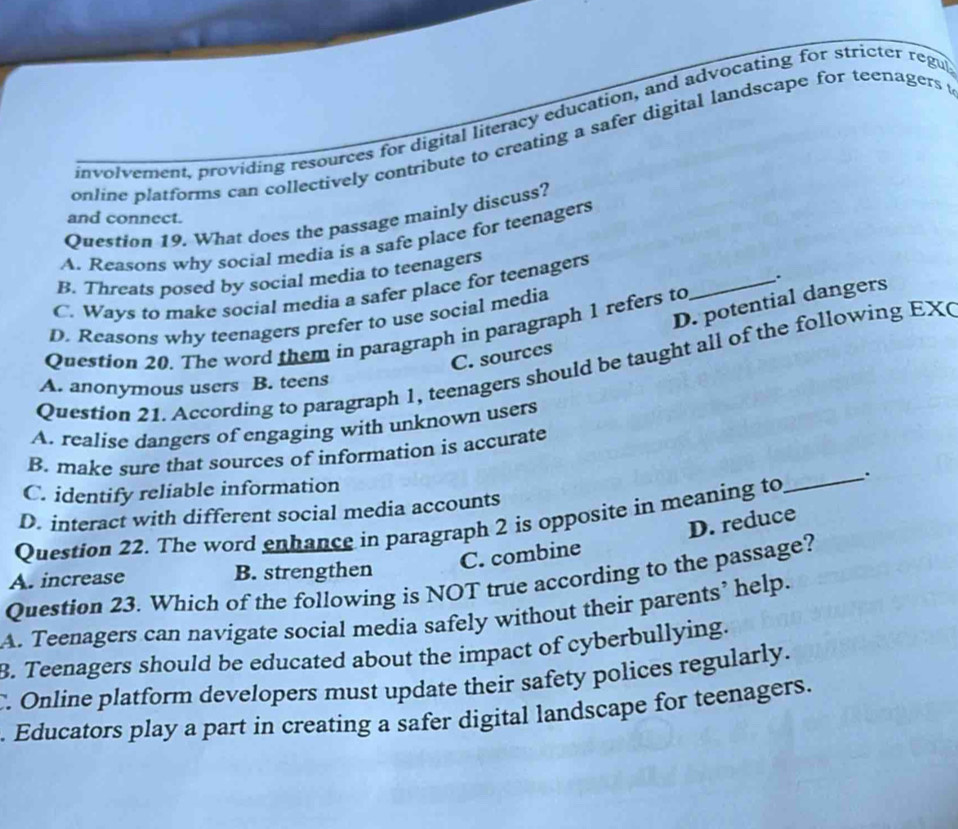 involvement, providing resources for digital literacy education, and advocating for stricter regu
online platforms can collectively contribute to creating a safer digital landscape for teenagers t
Question 19. What does the passage mainly discuss?
and connect.
A. Reasons why social media is a safe place for teenagers
B. Threats posed by social media to teenagers
_.
C. Ways to make social media a safer place for teenagers
D. potential dangers
D. Reasons why teenagers prefer to use social media
Question 20. The word them in paragraph in paragraph 1 refers to
C. sources
Question 21. According to paragraph 1, teenagers should be taught all of the following EX(
A. anonymous users B. teens
A. realise dangers of engaging with unknown users
B. make sure that sources of information is accurate
C. identify reliable information
D. interact with different social media accounts
Question 22. The word enhance in paragraph 2 is opposite in meaning to_ .
C. combine D. reduce
A. increase B. strengthen
Question 23. Which of the following is NOT true according to the passage?
A. Teenagers can navigate social media safely without their parents’ help.
B. Teenagers should be educated about the impact of cyberbullying.
. Online platform developers must update their safety polices regularly.
. Educators play a part in creating a safer digital landscape for teenagers.