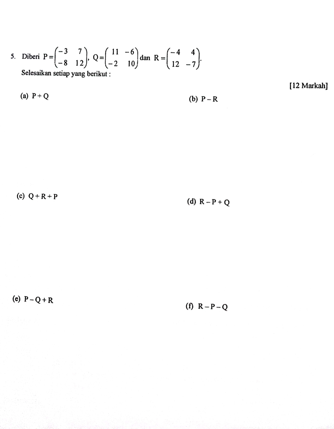 Diberi P=beginpmatrix -3&7 -8&12endpmatrix , Q=beginpmatrix 11&-6 -2&10endpmatrix dan R=beginpmatrix -4&4 12&-7endpmatrix. 
Selesaikan setiap yang berikut :
[12 Markah]
(a) P/ Q (b) P-R
(c) Q+R+P
(d) R-P+Q
(e) P-Q+R
(f) R-P-Q