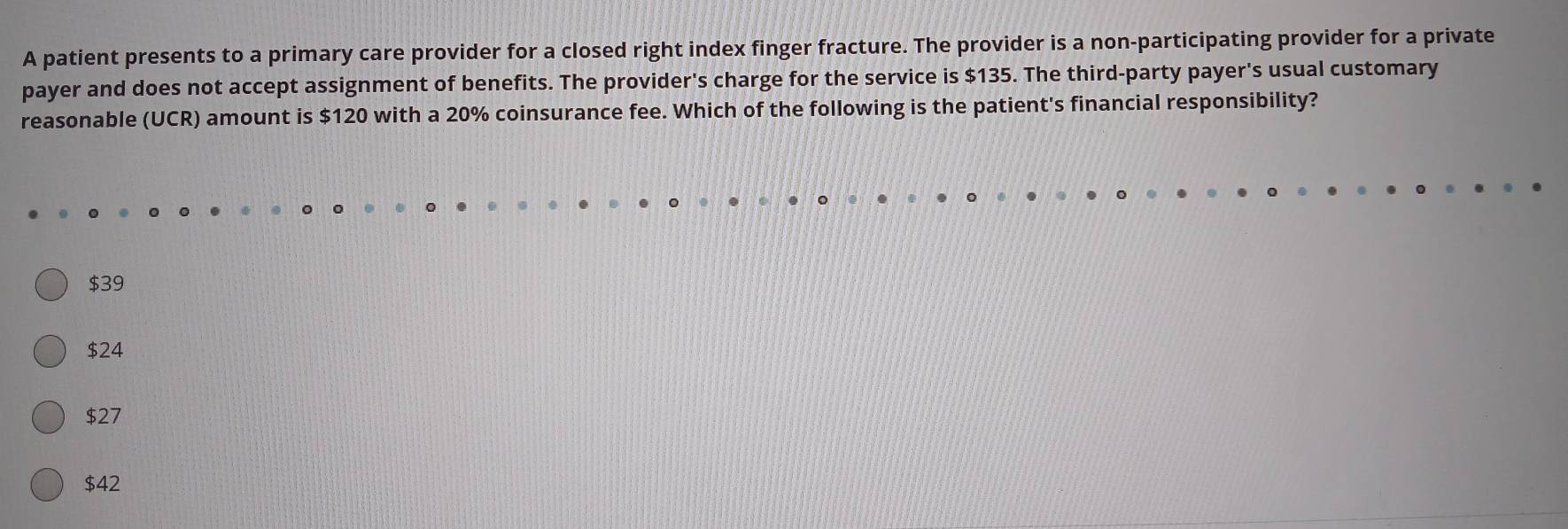 A patient presents to a primary care provider for a closed right index finger fracture. The provider is a non-participating provider for a private
payer and does not accept assignment of benefits. The provider's charge for the service is $135. The third-party payer's usual customary
reasonable (UCR) amount is $120 with a 20% coinsurance fee. Which of the following is the patient's financial responsibility?
$39
$24
$27
$42