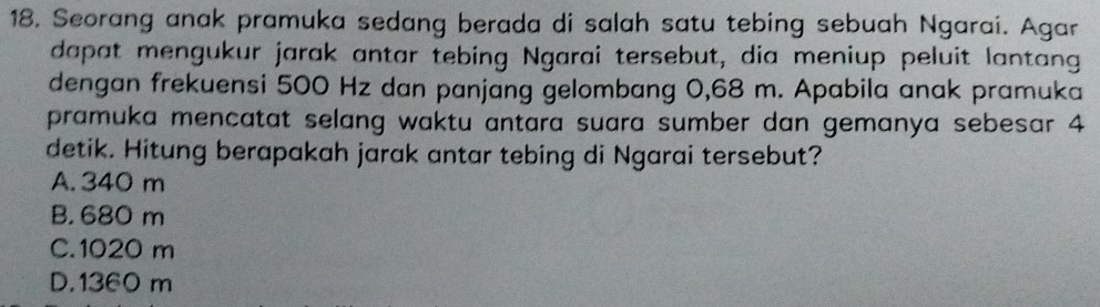 Seorang anak pramuka sedang berada di salah satu tebing sebuah Ngarai. Agar
dapat mengukur jarak antar tebing Ngarai tersebut, dia meniup peluit lantang
dengan frekuensi 500 Hz dan panjang gelombang 0,68 m. Apabila anak pramuka
pramuka mencatat selang waktu antara suara sumber dan gemanya sebesar 4
detik. Hitung berapakah jarak antar tebing di Ngarai tersebut?
A. 340 m
B. 680 m
C. 1020 m
D. 1360 m