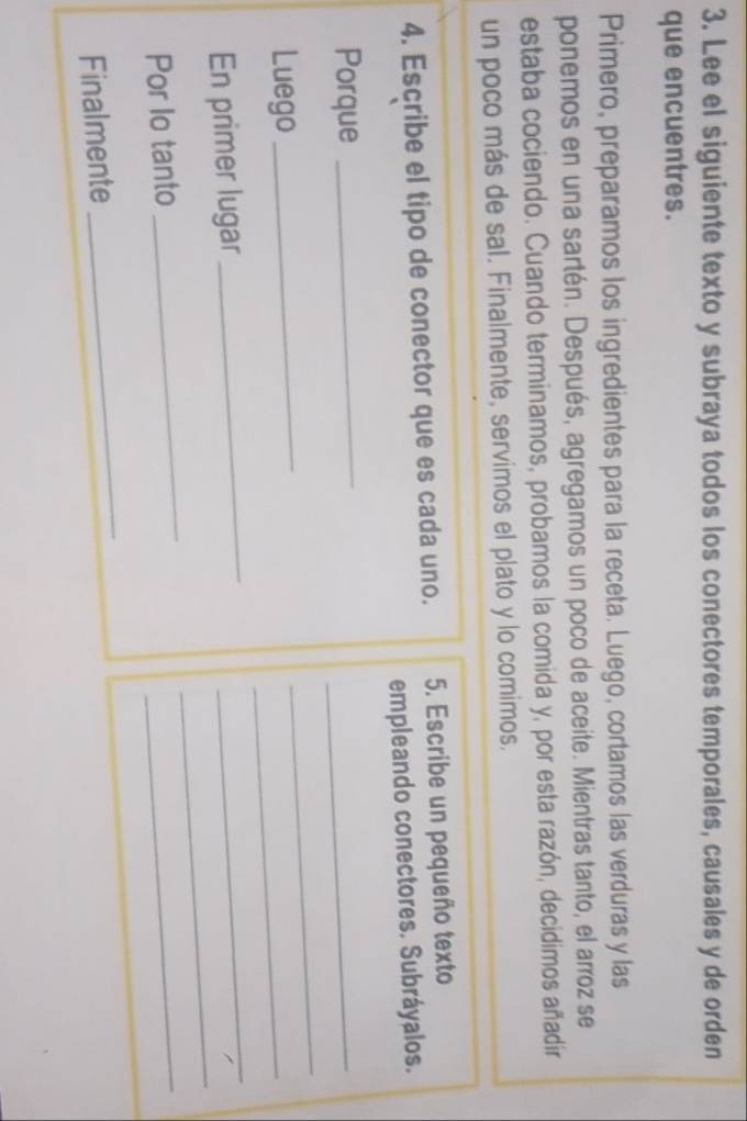 Lee el siguiente texto y subraya todos los conectores temporales, causales y de orden 
que encuentres. 
Primero, preparamos los ingredientes para la receta. Luego, cortamos las verduras y las 
ponemos en una sartén. Después, agregamos un poco de aceite. Mientras tanto, el arroz se 
estaba cociendo. Cuando terminamos, probamos la comida y, por esta razón, decidimos añadír 
un poco más de sal. Finalmente, servimos el plato y lo comimos. 
4. Escribe el tipo de conector que es cada uno. 5. Escribe un pequeño texto 
empleando conectores. Subráyalos. 
Porque_ 
_ 
Luego_ 
_ 
_ 
_ 
En primer lugar 
_ 
_ 
Por Io tanto 
_ 
_ 
Finalmente 
_