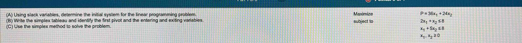 Using slack variables, determine the initial system for the linear programming problem Maximize P=36x_1+24x_2
(B) Write the simplex tableau and identify the first pivot and the entering and exiting variables. subject to 2x_1+x_2≤ 8
(C) Use the simplex method to solve the problem.
x_1+5x_2≤ 8
x_1, x_2≥ 0