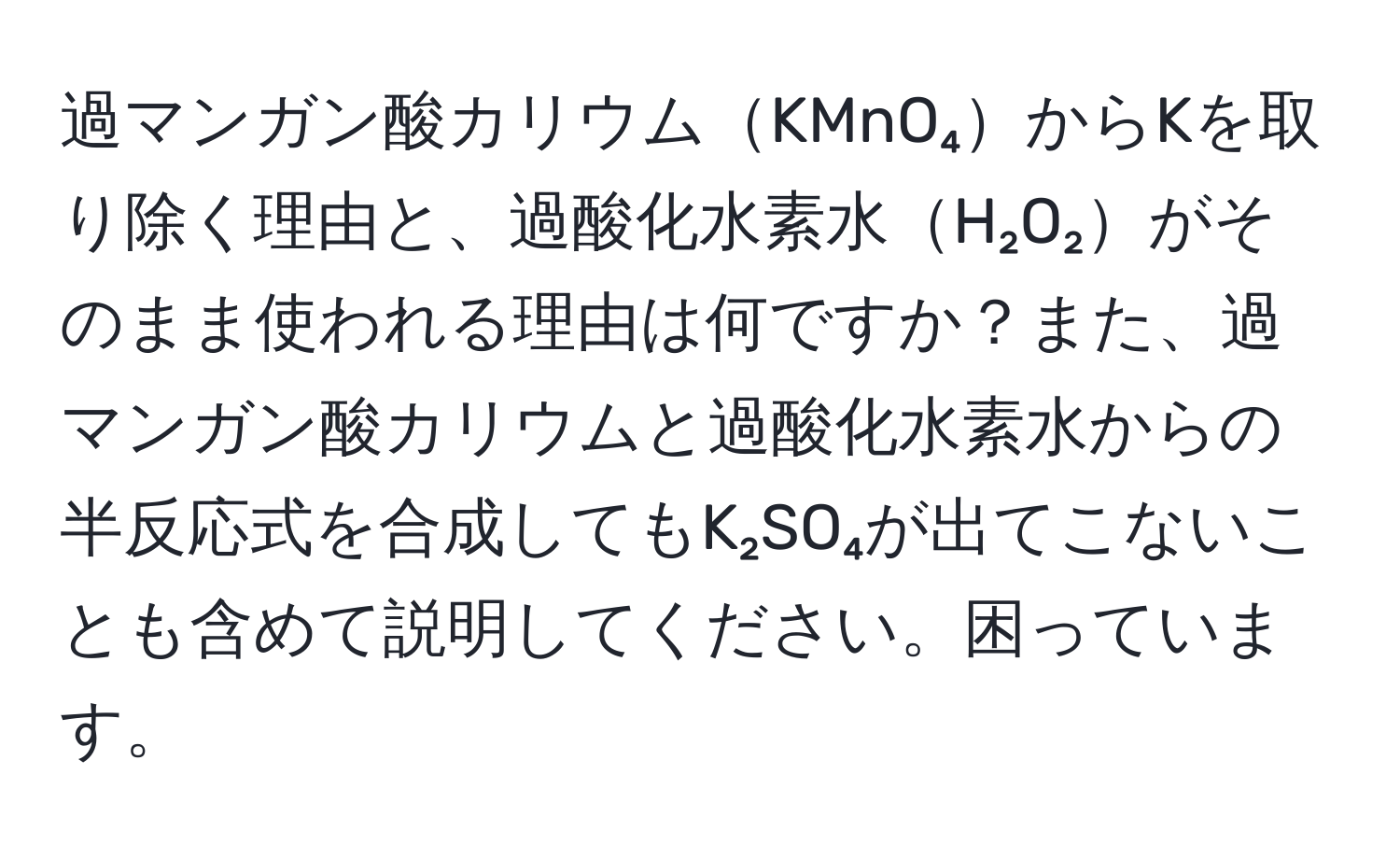 過マンガン酸カリウムKMnO₄からKを取り除く理由と、過酸化水素水H₂O₂がそのまま使われる理由は何ですか？また、過マンガン酸カリウムと過酸化水素水からの半反応式を合成してもK₂SO₄が出てこないことも含めて説明してください。困っています。