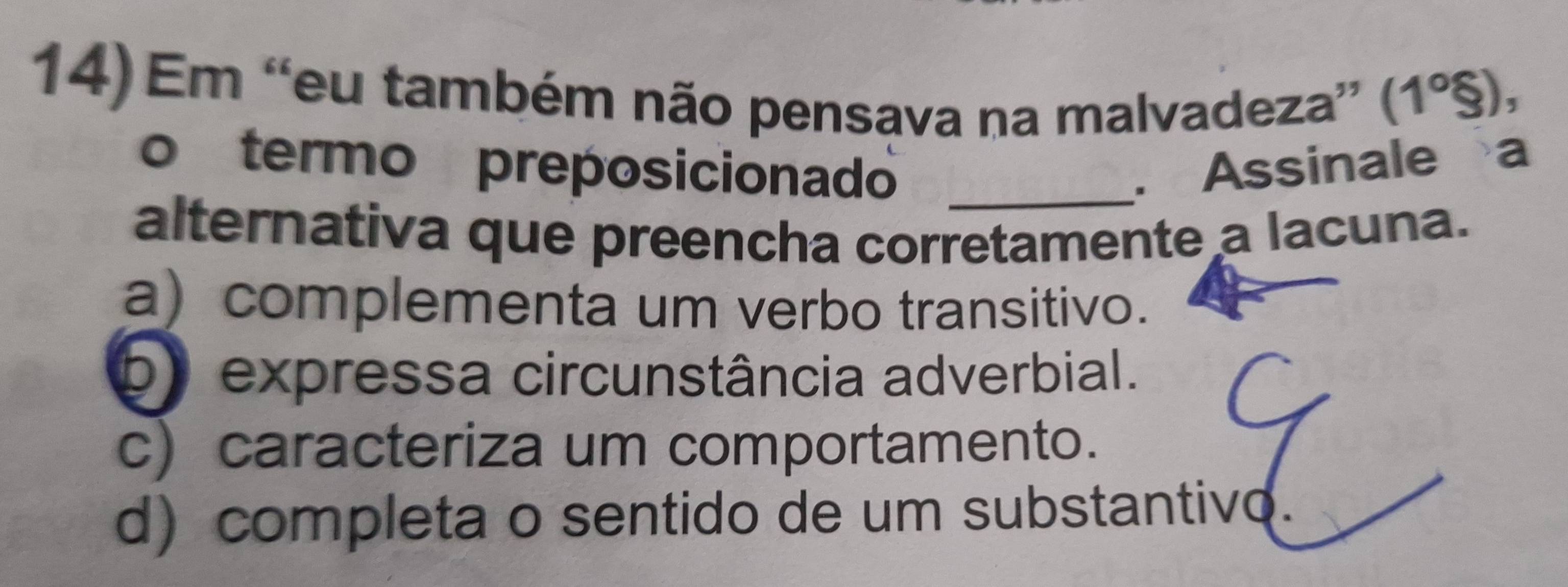 Em “eu também não pensava na malvadeza” (1°$), 
o termo preposicionado _. Assinale a
alternativa que preencha corretamente a lacuna.
a) complementa um verbo transitivo.
b expressa circunstância adverbial.
c) caracteriza um comportamento.
d) completa o sentido de um substantivo.