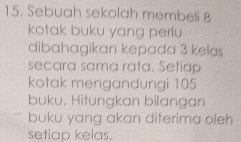 Sebuah sekolah membeli 8
kotak buku yang perlu 
dibahagikan kepada 3 kela $
secara sama rata. Setiap 
kotak mengandungi 105
buku. Hitungkan bilangan 
buku yang akan diterima oleh 
setiap kelas.