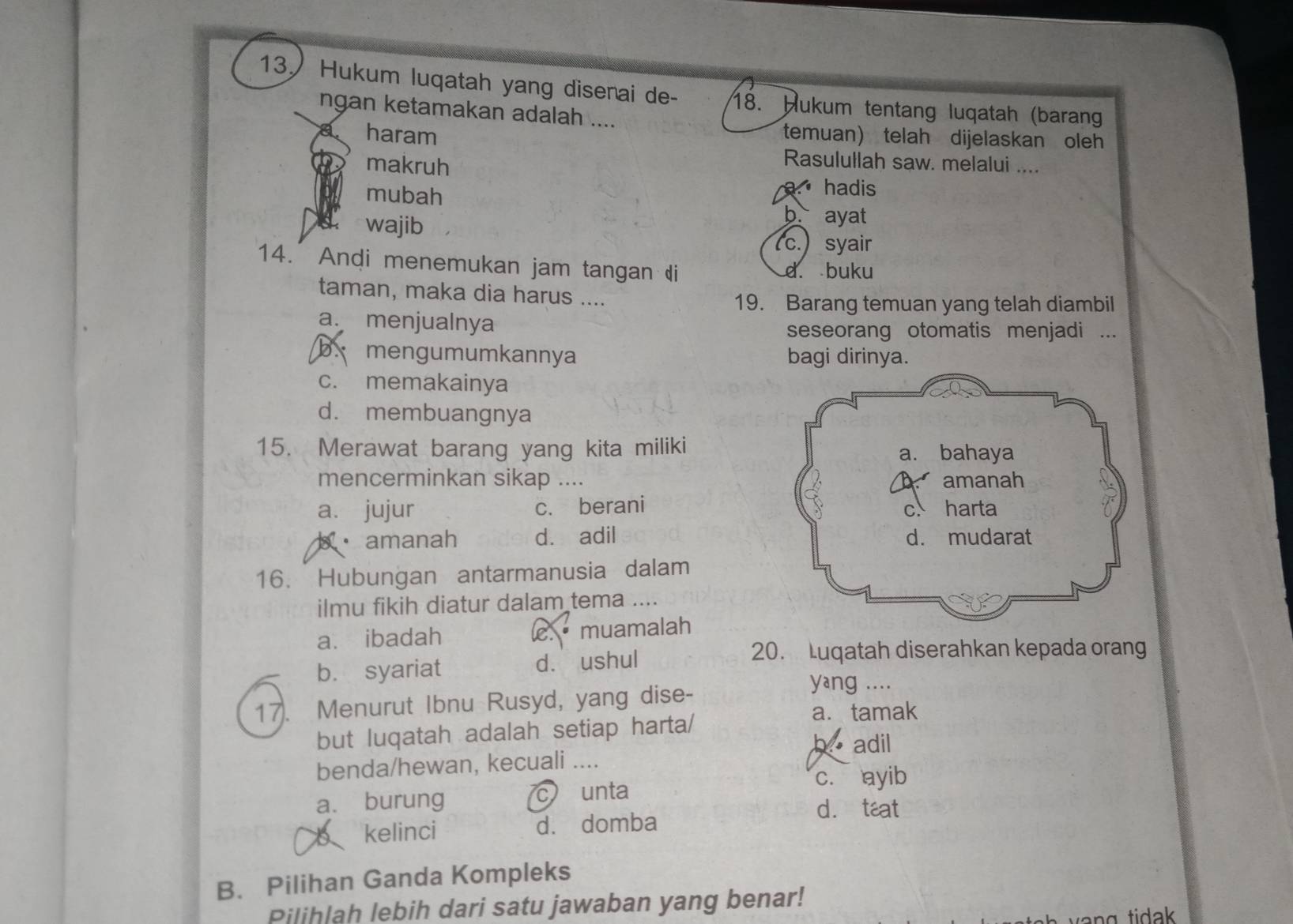 Hukum luqatah yang disenai de- 18. Hukum tentang luqatah (barang
ngan ketamakan adalah ....
haram temuan) telah dijelaskan oleh
makruh
Rasulullah saw. melalui ....
mubah
a hadis
wajib
b. ayat
(c.) syair
14. Andi menemukan jam tangan di d. buku
taman, maka dia harus ....
19. Barang temuan yang telah diambil
a. menjualnya seseorang otomatis menjadi ...
b. mengumumkannya bagi dirinya.
c. memakainya
d. membuangnya
15. Merawat barang yang kita miliki
mencerminkan sikap ....
a. jujur c. berani
amanah d. adil 
16. Hubungan antarmanusia dalam
ilmu fikih diatur dalam tema ....
a. ibadah c. muamalah
b. syariat d. ushul
20. Luqatah diserahkan kepada orang
17. Menurut Ibnu Rusyd, yang dise-
yang ....
but luqatah adalah setiap harta/
a. tamak
b adil
benda/hewan, kecuali ....
c. ayib
a. burung c unta
d. teat
kelinci d. domba
B. Pilihan Ganda Kompleks
Pilihlah lebih dari satu jawaban yang benar!
h ti da .