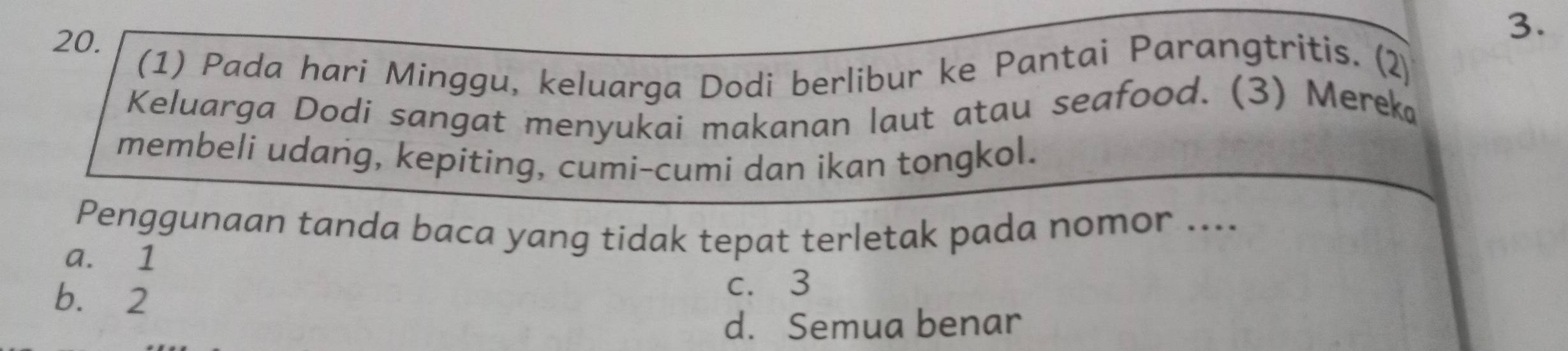 (1) Pada hari Minggu, keluarga Dodi berlibur ke Pantai Parangtritis. (2)
Keluarga Dodi sangat menyukai makanan laut atau seafood. (3) Mereka
membeli udang, kepiting, cumi-cumi dan ikan tongkol.
Penggunaan tanda baca yang tidak tepat terletak pada nomor ....
a. 1
b. 2
c. 3
d. Semua benar