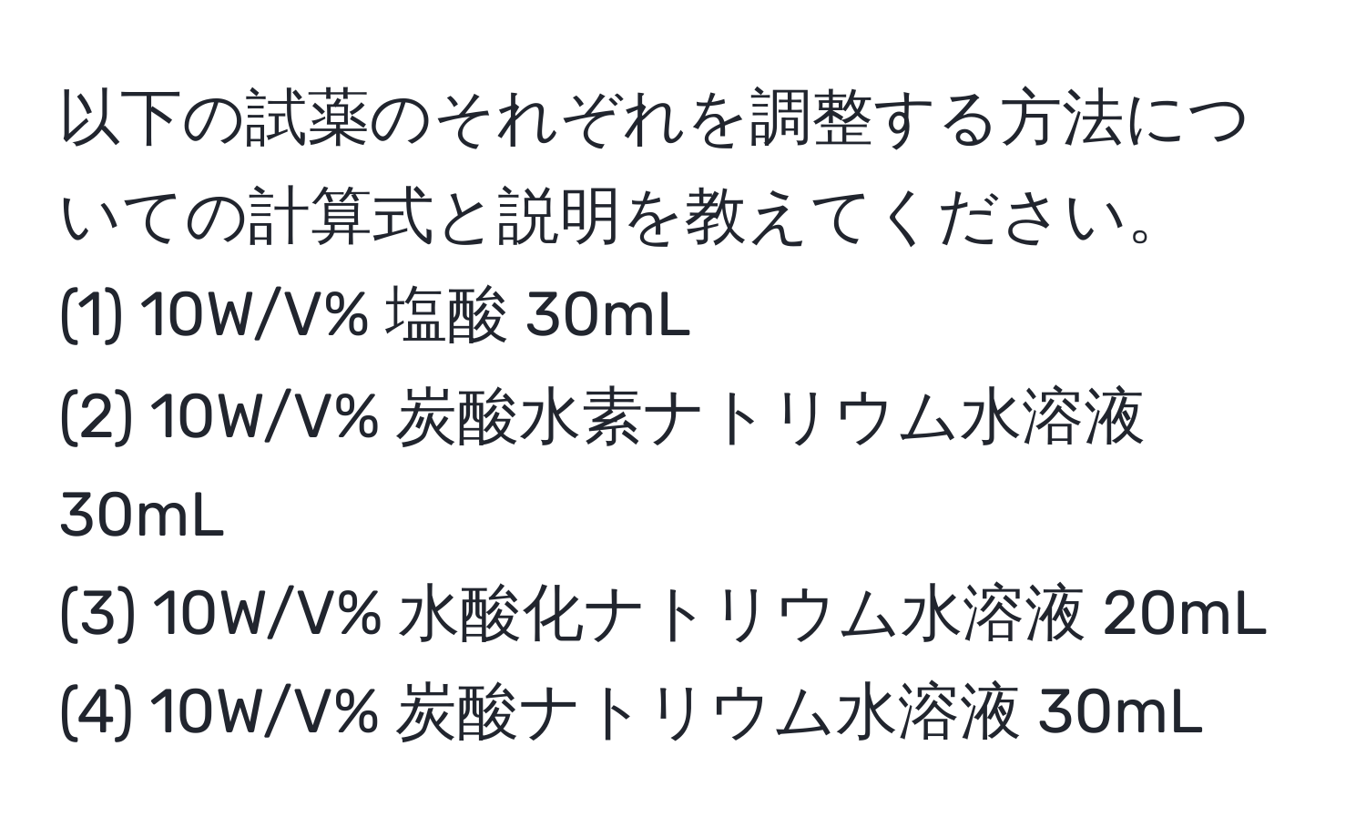 以下の試薬のそれぞれを調整する方法についての計算式と説明を教えてください。
(1) 10W/V% 塩酸 30mL  
(2) 10W/V% 炭酸水素ナトリウム水溶液 30mL  
(3) 10W/V% 水酸化ナトリウム水溶液 20mL  
(4) 10W/V% 炭酸ナトリウム水溶液 30mL