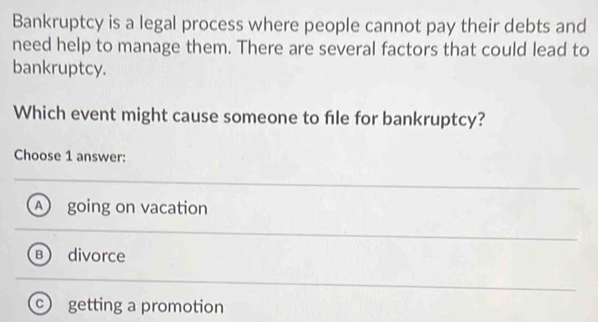 Bankruptcy is a legal process where people cannot pay their debts and
need help to manage them. There are several factors that could lead to
bankruptcy.
Which event might cause someone to file for bankruptcy?
Choose 1 answer:
going on vacation
divorce
getting a promotion