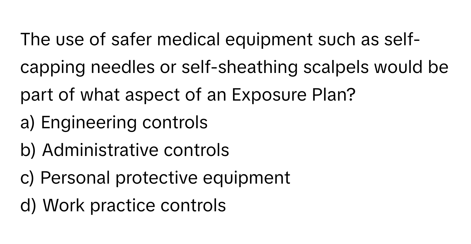 The use of safer medical equipment such as self-capping needles or self-sheathing scalpels would be part of what aspect of an Exposure Plan? 

a) Engineering controls 
b) Administrative controls 
c) Personal protective equipment 
d) Work practice controls