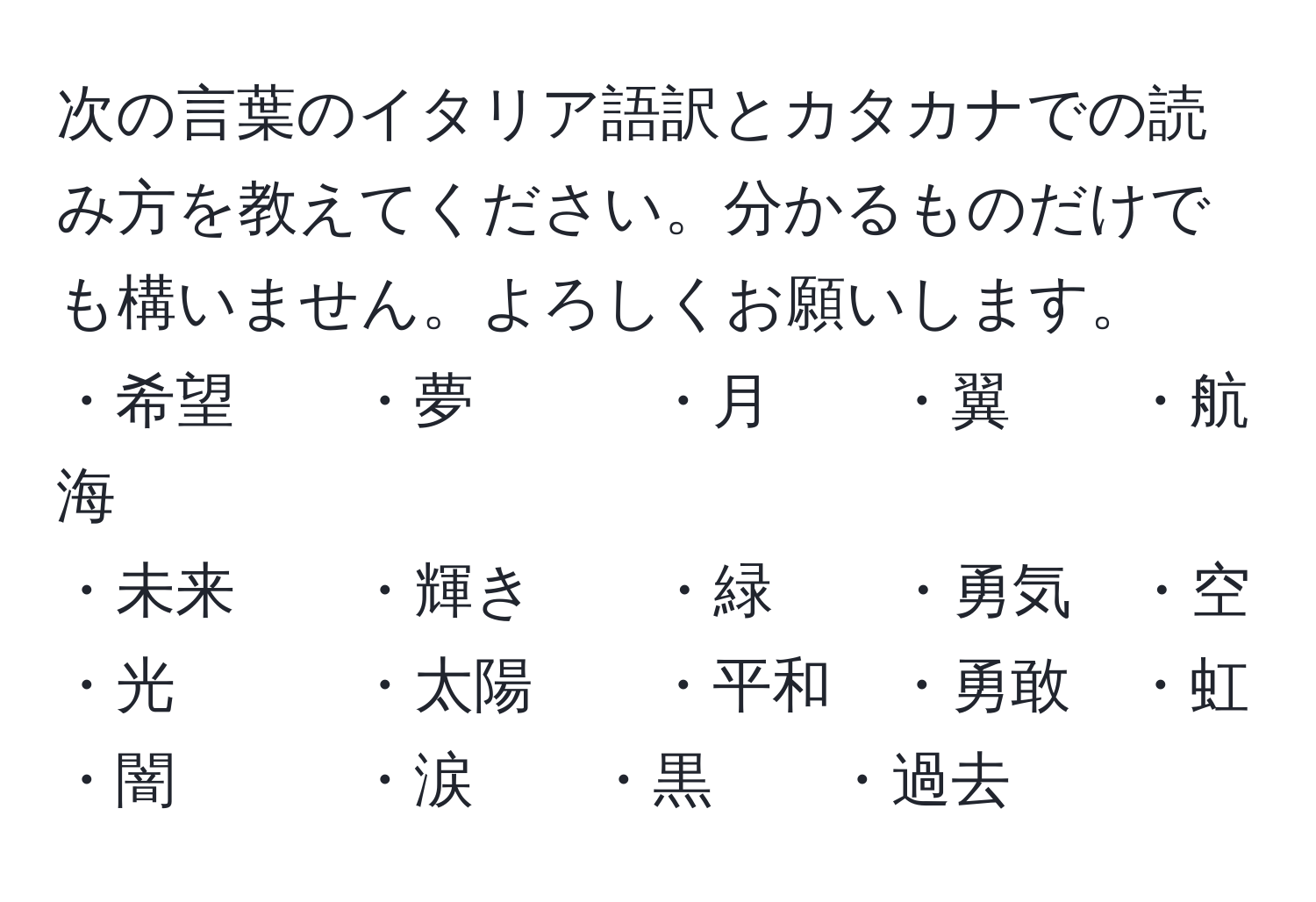 次の言葉のイタリア語訳とカタカナでの読み方を教えてください。分かるものだけでも構いません。よろしくお願いします。  
・希望　　・夢　　　・月　　・翼　　・航海  
・未来　　・輝き　　・緑　　・勇気　・空  
・光　　　・太陽　　・平和　・勇敢　・虹  
・闇　　　・涙　　・黒　　・過去