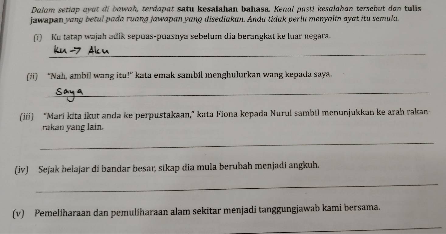 Dalam setiap ayat di bawah, terdapat satu kesalahan bahasa. Kenal pasti kesalahan tersebut dan tulis 
jawapan yang betul pada ruang jawapan yang disediakan. Anda tidak perlu menyalin ayat itu semula. 
(i) Ku tatap wajah adik sepuas-puasnya sebelum dia berangkat ke luar negara. 
_ 
(ii) “Nah, ambil wang itu!” kata emak sambil menghulurkan wang kepada saya. 
_ 
(iii) “Mari kita ikut anda ke perpustakaan,” kata Fiona kepada Nurul sambil menunjukkan ke arah rakan- 
rakan yang lain. 
_ 
(iv) Sejak belajar di bandar besar, sikap dia mula berubah menjadi angkuh. 
_ 
(v) Pemeliharaan dan pemuliharaan alam sekitar menjadi tanggungjawab kami bersama. 
_