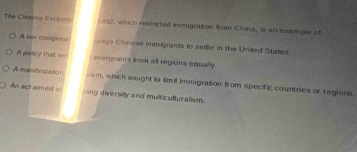 The Chinese Exclusio 1982, which restricted immigration from China, is an example of 
A law designed urage Chinese immigrants to settle in the United States. 
A policy that we immigrants from all regions equally. 
A manifestation vism, which sought to limit immigration from specific countries or regions. 
An act aimed at pling diversity and multiculturalism.