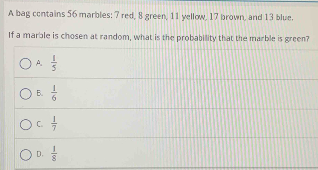 A bag contains 56 marbles: 7 red, 8 green, 11 yellow, 17 brown, and 13 blue.
If a marble is chosen at random, what is the probability that the marble is green?
A.  1/5 
B.  1/6 
C.  1/7 
D.  1/8 