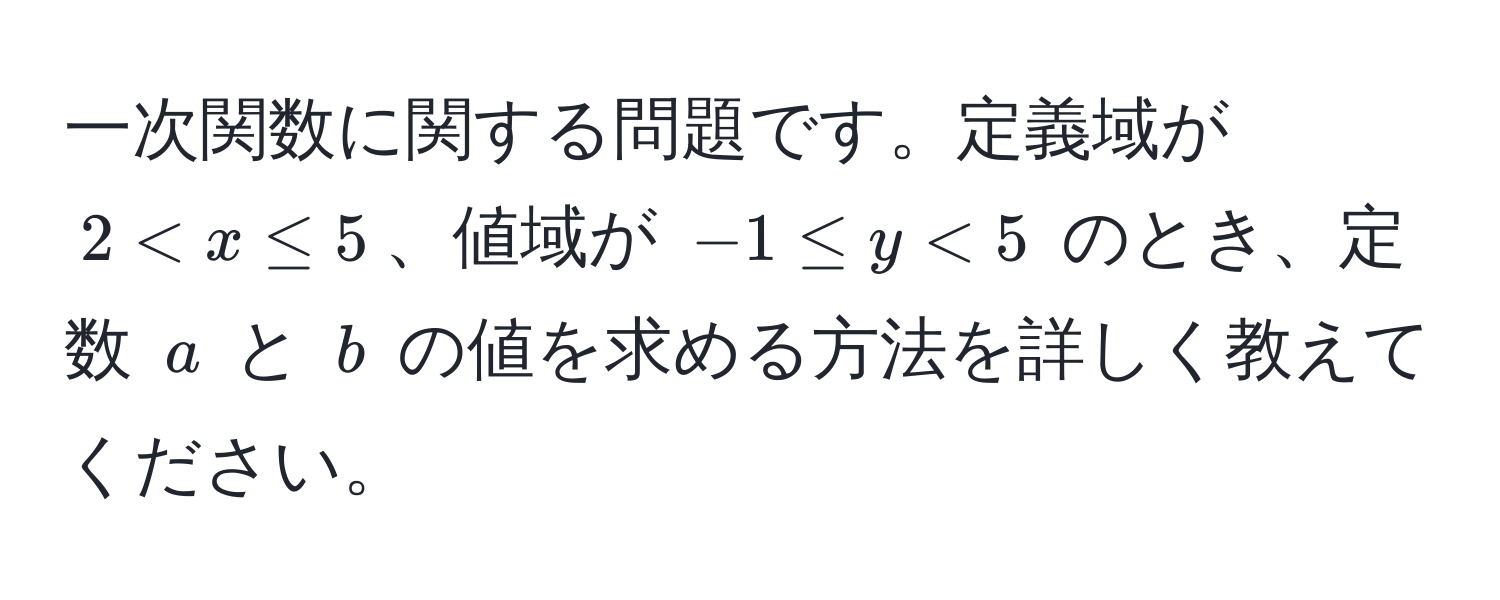 一次関数に関する問題です。定義域が $2 < x ≤ 5$、値域が $-1 ≤ y < 5$ のとき、定数 $a$ と $b$ の値を求める方法を詳しく教えてください。