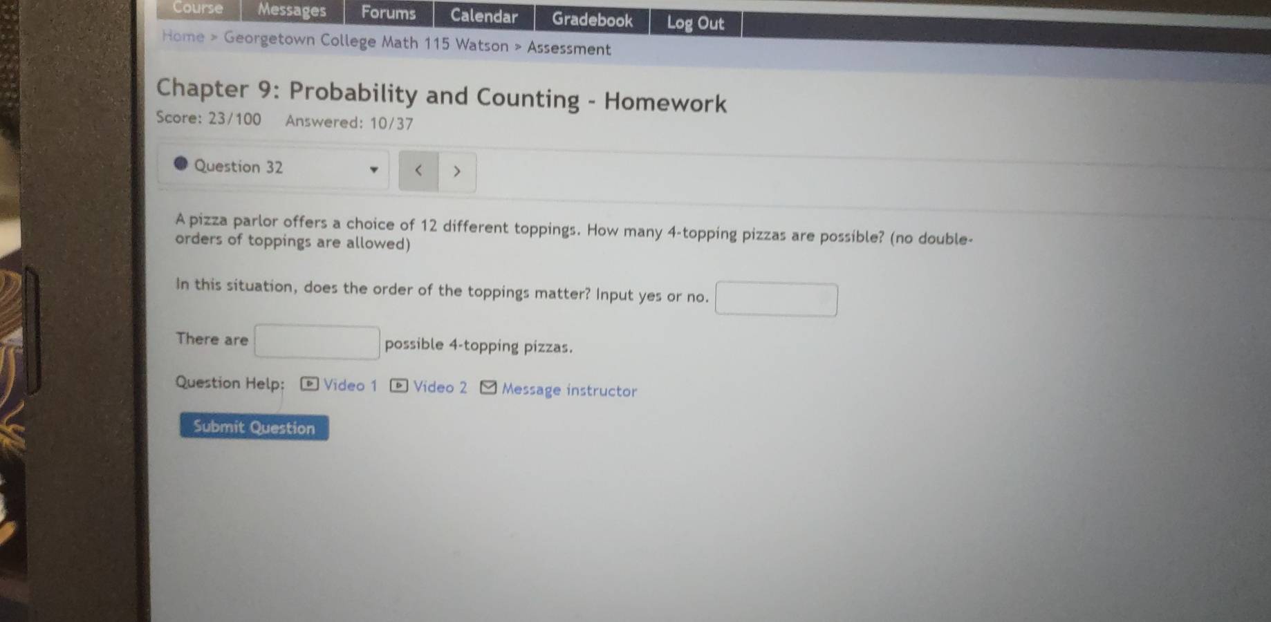 Course Messages Forums Calendar Gradebook Log Out 
Home > Georgetown College Math 115 Watson > Assessment 
Chapter 9: Probability and Counting - Homework 
Score: 23/100 Answered: 10/37 
Question 32 
< > 
A pizza parlor offers a choice of 12 different toppings. How many 4 -topping pizzas are possible? (no double- 
orders of toppings are allowed) 
In this situation, does the order of the toppings matter? Input yes or no. □ 
There are □ possible 4 -topping pizzas. 
Question Help: - Video 1 * Video 2 - Message instructor 
Submit Question