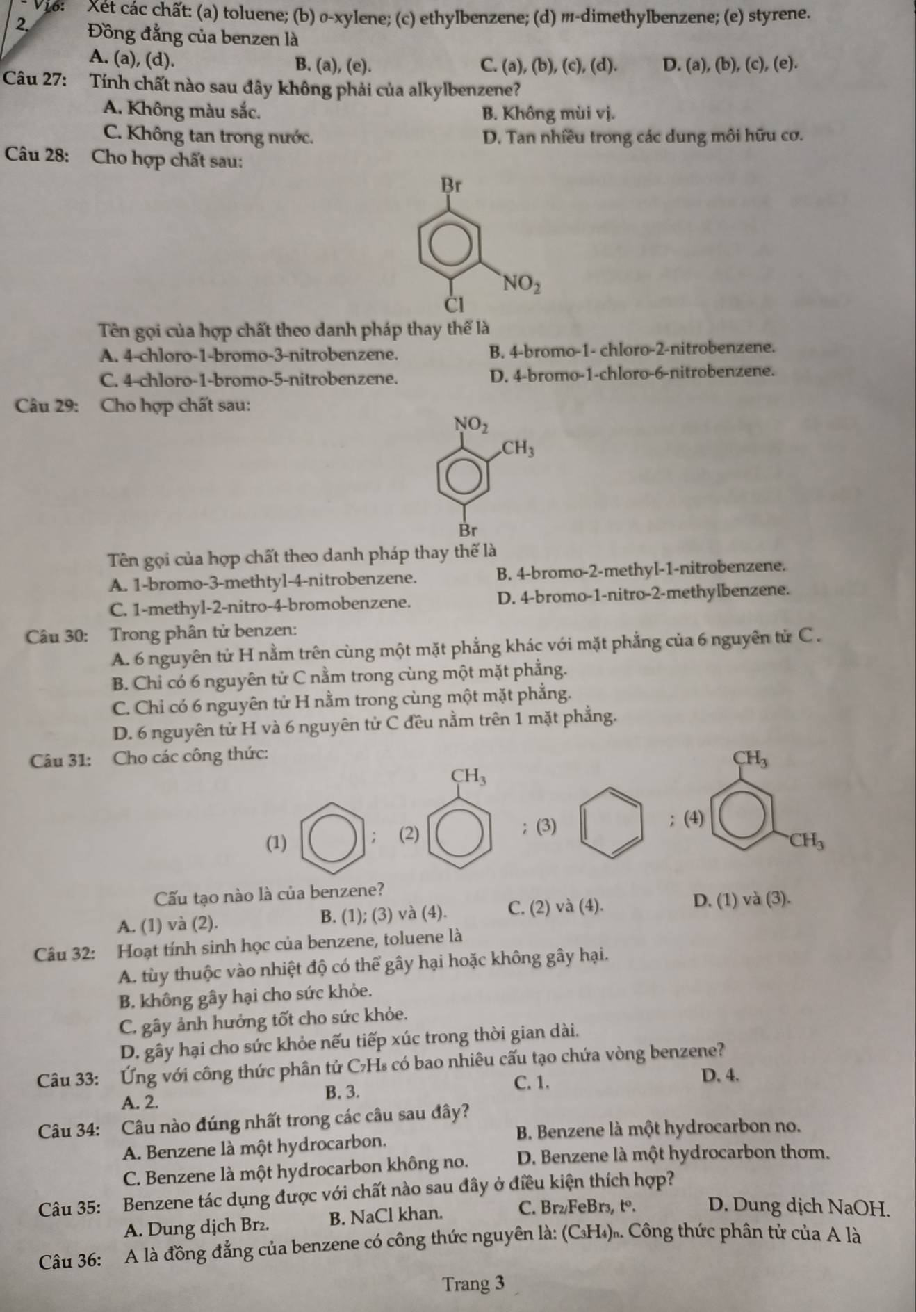 Vi6:  Xét các chất: (a) toluene; (b) σ-xylene; (c) ethylbenzene; (d) m-dimethylbenzene; (e) styrene.
2. Đồng đằng của benzen là
A. (a), (d). B. (a), (e). C. (a), (b), c) , (d). D. (a), (b), (c), (e).
Câu 27: Tính chất nào sau đây không phải của alkylbenzene?
A. Không màu sắc. B. Không mùi vị.
C. Không tan trong nước. D. Tan nhiều trong các dung môi hữu cơ.
Câu 28: Cho hợp chất sau:
Br
NO_2
CI
Tên gọi của hợp chất theo danh pháp thay thế là
A. 4-chloro-1-bromo-3-nitrobenzene. B. 4-bromo-1- chloro-2-nitrobenzene.
C. 4-chloro-1-bromo-5-nitrobenzene. D. 4-bromo-1-chloro-6-nitrobenzene.
Câu 29: Cho hợp chất sau:
NO_2 .CH_3
Br
Tên gọi của hợp chất theo danh pháp thay thế là
A. 1-bromo-3-methtyl-4-nitrobenzene. B. 4-bromo-2-methyl-1-nitrobenzene.
C. 1-methyl-2-nitro-4-bromobenzene. D. 4-bromo-1-nitro-2-methylbenzene.
Câu 30: Trong phân tử benzen:
A. 6 nguyên tử H nằm trên cùng một mặt phẳng khác với mặt phẳng của 6 nguyên tử C  .
B. Chỉ có 6 nguyên tử C nằm trong cùng một mặt phẳng.
C. Chỉ có 6 nguyên tử H nằm trong cùng một mặt phẳng.
D. 6 nguyên tử H và 6 nguyên tử C đều nằm trên 1 mặt phẳng.
Câu 31: Cho các công thức:
CH_3
CH_3
； (3) ; (4)
(1) (2)
;
CH_3
Cấu tạo nào là của benzene?
A. (1) và (2). B. (1); (3) và (4). C. (2) và (4).
D. (1) và (3).
Câu 32: Hoạt tính sinh học của benzene, toluene là
A. tùy thuộc vào nhiệt độ có thể gây hại hoặc không gây hại.
B. không gây hại cho sức khỏe.
C. gây ảnh hưởng tốt cho sức khỏe.
D. gây hại cho sức khỏe nếu tiếp xúc trong thời gian dài.
Câu 33: Ứng với công thức phân tử C₇H₈ có bao nhiêu cấu tạo chứa vòng benzene?
A. 2. B. 3.
C. 1.
D. 4.
Câu 34: Câu nào đúng nhất trong các câu sau đây?
B. Benzene là một hydrocarbon no.
A. Benzene là một hydrocarbon.
C. Benzene là một hydrocarbon không no. D. Benzene là một hydrocarbon thơm.
Câu 35: Benzene tác dụng được với chất nào sau đây ở điều kiện thích hợp?
A. Dung dịch Br₂. B. NaCl khan.
C. Br₂/FeBr₃, tº. D. Dung dịch NaOH.
Câu 36: A là đồng đẳng của benzene có công thức nguyên là: (C₃H₄)ồ. Công thức phân tử của A là
Trang 3