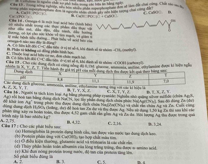 Banh, k ế o ,  n ư o c  gn
D. Cellulose là nguồn chất xơ phổ biên trong các bữa ăn hãng ngày.
Câu 13 . Trong nông nghiệp, nều bón nhiều phân superphosphate đơn sẽ làm đất chai cứng. Chất nào sau đây
trong phân superphosphate đơn là nguyên nhân chính gây nền hiện tượng chai cứng đất?
A. Ca(H□PO□)□.
C. CaSO□. D.
Ca□(PO□)□. B. Ca(H□PO□) □ +CaSO□ .
OH
Câu 14 . Omega-6 là một loại acid béo (hình bên)
có nhiều nhất trong các thực phẩm dầu thực vật
như dầu mè, dầu đậu, dầu nành, dầu hướng
dương, có lợi cho sức khỏe về tim mạch, và giảm tỉ
lệ mắc bệnh tiểu đường... Phát biểu về acid béo của
omega-6 nào sau đây là đúng?
A. Có liên kết đôi C=C đầu tiên ở vị trí số 6, khi đánh số từ nhóm - CH_3
B. Phân tử không có đồng phân hình học. (methyl).
C. Thuộc loại acid hữu cơ no, đơn chức mạch hở.
D. Có liên kết đôi C=C đầu tiên ở vị trí số 6, khi đánh số từ nhóm -COOH (carboxyl).
Câu 15 . Cho các dung dịch có cùng nồng độ 0,1M: glucose, ammonia, aniline, ethylamine được kí hiệu ngẫu
nhiên là X, Y, Z, T. Ti
mine tương ứng với các kí hiệu là
A. Z, X, Y, T. B. T, Y, X, Z. C. X, T,Y, Z. D. T, X, Z, Y.
Câu 16 . Người ta tách kim loại Ag bằng phương pháp cyanide: Nghiên nhỏ quặng silver sulfide (chứa Ag_2 S,
Ag) rồi hoà tan bằng dung dịch NaCN, lọc lấy phần dung dịch chứa phức Na[Ag(CN)_2]. Sau đó dùng Zn (dư)
đề khử ion Ag^+ trong phức thu được dung dịch chứa Na_2[Zn(CN)_4) () và chất rắn chứa Ag và Zn. Cuối cùng
dùng dung dịch H_2SO_4 (loãng, dư) đề hoà tan Zn dư và thu được Ag. Nếu sử dụng 1,50 kg Zn thì sau khi các
phản ứng xảy ra hoàn toàn, thu được 4,52 gam chất răn gồm Ag và Zn dư. Hỏi lượng Ag thu được trong quá
trình này là bao nhiêu kg?
A. 2,75. B. 4,32. C. 2,16. D. 3,24.
Câu 17 : Cho các phát biểu sau:
(a) Hemoglobin là protein dạng hình cầu, tan được vào nước tạo dung dịch keo.
(b) Protein phản ứng với Cu(OH)_2 tạo hợp chất màu tím.
(c) Ở điều kiện thường, glutamic acid và tristearin là các chất rắn.
(d) Thủy phân hoàn toàn albumin của lòng trắng trứng, thu được α-amino acid.
(e) Khi đun nóng protein trong nước, độ tan của protein tăng lên.
Số phát biểu đúng là
A. 2. B. 3. C. 5. D. 4.