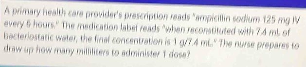 A primary health care provider's prescription reads "ampicillin sodium 125 mg IV 
every 6 hours." The medication label reads "when reconstituted with 7.4 mL of 
bacteriostatic water, the final concentration is 1 g/7.4 mL." The nurse prepares to 
draw up how many milliliters to administer 1 dose?