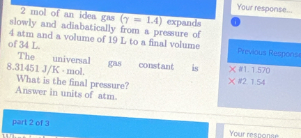 Your response...
2 mol of an idea gas (gamma =1.4) expands
slowly and adiabatically from a pressure of
4 atm and a volume of 19 L to a final volume Previous Response
of 34 L.
The universal gas constant is # 1. 1.570
8.31451 J/K · mol. What is the final pressure?
2. 1.54
Answer in units of atm.
part 2 of 3 Your response