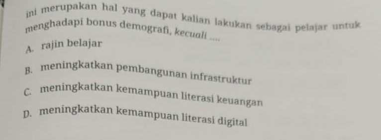 ini merupakan hal yang dapat kalian lakukan sebagai pelajar untuk 
menghadapi bonus demografi, kecuali ....
A. rajin belajar
B. meningkatkan pembangunan infrastruktur
C. meningkatkan kemampuan literasi keuangan
D. meningkatkan kemampuan literasi digital