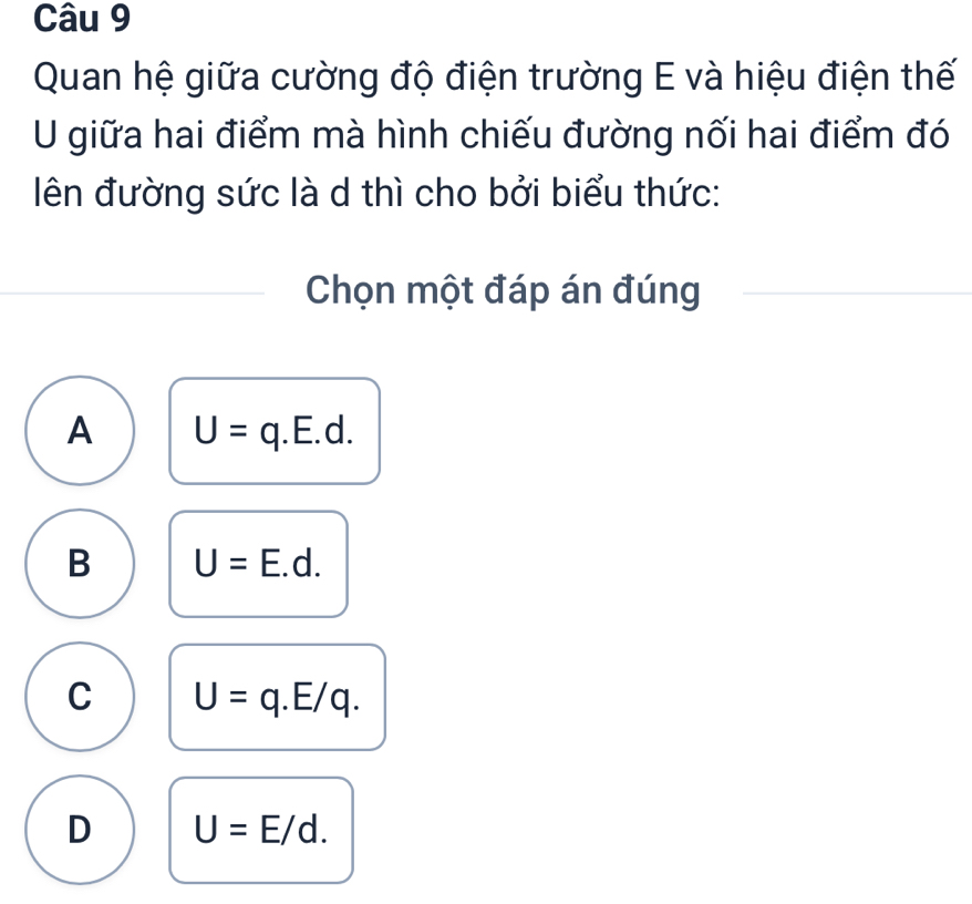 Quan hệ giữa cường độ điện trường E và hiệu điện thế
U giữa hai điểm mà hình chiếu đường nối hai điểm đó
ên đường sức là d thì cho bởi biểu thức:
Chọn một đáp án đúng
A U=q.E.d.
B U=E.d.
C U=q.E/q.
D U=E/d.