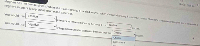 Nav 25 11.9 pm i
negative integers to represent income and expenses.
Meghan has her own business. When she makes money, it is called income. When she spends money, it is called expenses. Choose the phases below to expiain how to oe postive o
You would use positive integers to represent income because it is a positive
You would use negative integers to represent expenses because they are Choose...
amourt
income.
Choose...
opposites of