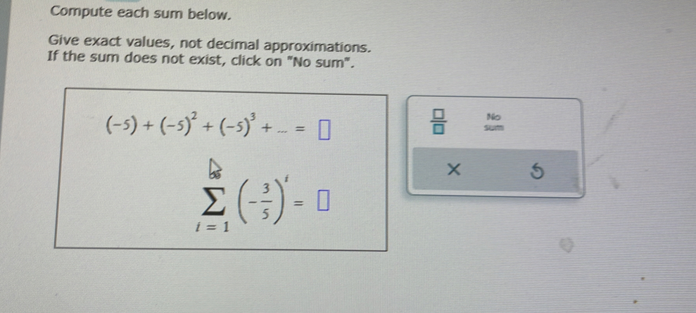 Compute each sum below. 
Give exact values, not decimal approximations. 
If the sum does not exist, click on "No sum".
(-5)+(-5)^2+(-5)^3+...=□
 □ /□   No
sumlimits _(i=1)^(56)(- 3/5 )^i=□
X