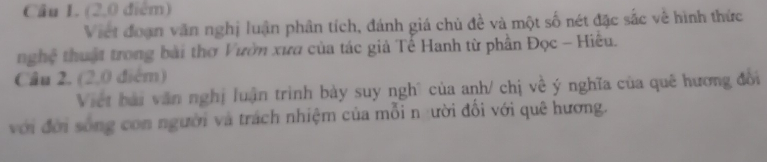 (2,0 điểm) 
Viet đoạn văn nghị luận phân tích, đánh giá chủ đề và một số nét đặc sắc về hình thức 
nghệ thuật trong bài thơ Vườn xưa của tác giả Tế Hanh từ phần Đọc - Hiều. 
Câu 2, (2,0 điểm) 
Việt bài văn nghị luận trình bày suy nghĩ của anh/ chị về ý nghĩa của quê hương đổi 
với đời sống con người và trách nhiệm của mỗi n :ười đổi với quê hương.