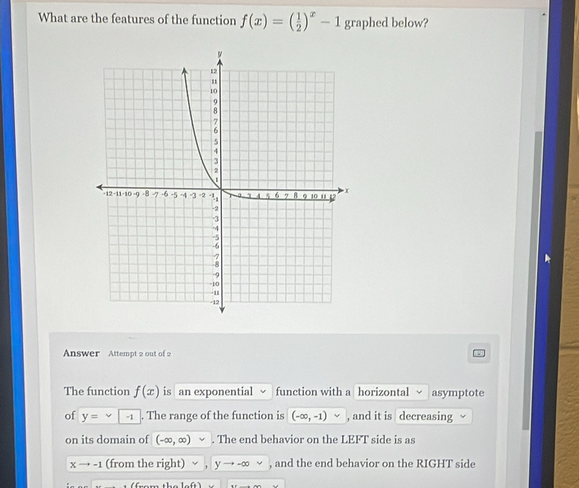 What are the features of the function f(x)=( 1/2 )^x-1 graphed below? 
Answer Attempt 2 out of 2 
The function f(x) is an exponential function with a horizontal asymptote 
of y= -1. The range of the function is (-∈fty ,-1) , and it is decreasing 
on its domain of (-∈fty ,∈fty ). The end behavior on the LEFT side is as
Xto -1 (from the right) yto -∈fty , and the end behavior on the RIGHT side