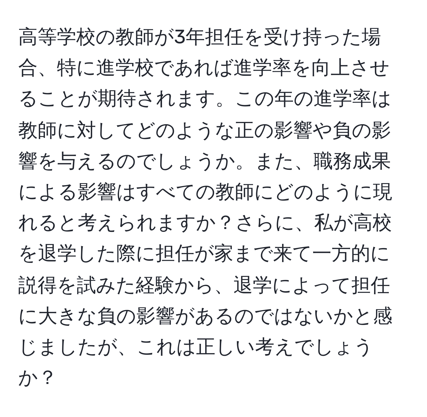 高等学校の教師が3年担任を受け持った場合、特に進学校であれば進学率を向上させることが期待されます。この年の進学率は教師に対してどのような正の影響や負の影響を与えるのでしょうか。また、職務成果による影響はすべての教師にどのように現れると考えられますか？さらに、私が高校を退学した際に担任が家まで来て一方的に説得を試みた経験から、退学によって担任に大きな負の影響があるのではないかと感じましたが、これは正しい考えでしょうか？