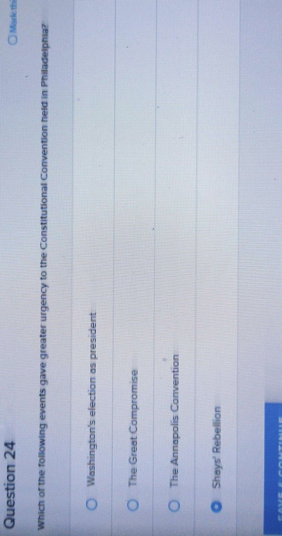 Mark thi
Which of the following events gave greater urgency to the Constitutional Convention held in Philadelphia?
Washington's election as president
The Great Compromise
The Annapolis Convention
Shays' Rebellion