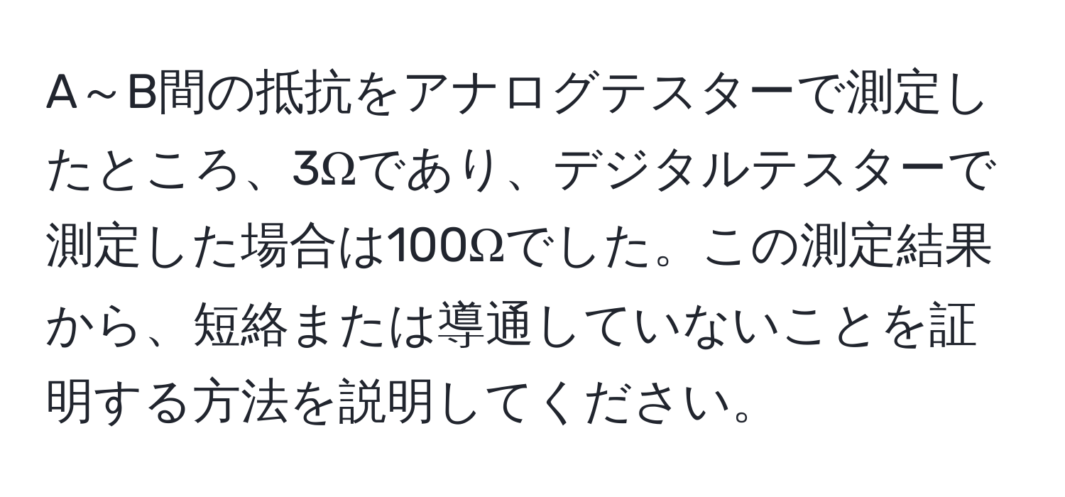 A～B間の抵抗をアナログテスターで測定したところ、3Ωであり、デジタルテスターで測定した場合は100Ωでした。この測定結果から、短絡または導通していないことを証明する方法を説明してください。