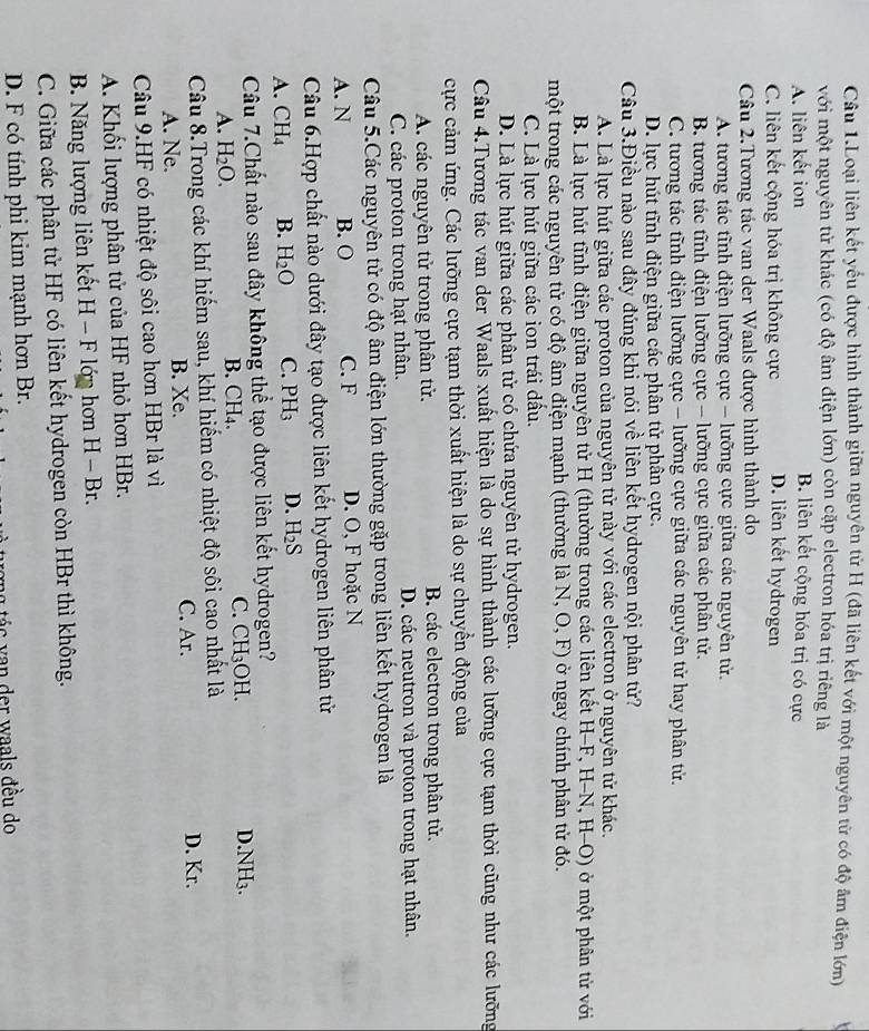 Cầu 1.Loại liên kết yếu được hình thành giữa nguyên tử H (đã liên kết với một nguyên từ có độ âm điện lớn)
với một nguyên từ khác (có độ âm điện lớn) còn cặp electron hóa trị riêng là
A. liên kết ion B. liên kết cộng hóa trị có cực
C. liên kết cộng hóa trị không cực D. liên kết hydrogen
Câu 2.Tương tác van der Waals được hình thành do
A. tương tác tĩnh điện lưỡng cực - lưỡng cực giữa các nguyên tử.
B. tương tác tĩnh điện lưỡng cực - lưỡng cực giữa các phân tử.
C. tương tác tĩnh điện lưỡng cực - lưỡng cực giữa các nguyên tử hay phân tử.
D. lực hút tĩnh điện giữa các phân tử phân cực.
Câu 3.Điều nào sau đây đúng khi nói về liên kết hydrogen nội phân tử?
A. Là lực hút giữa các proton của nguyên tử này với các electron ở nguyên tử khác.
B. Là lực hút tĩnh điện giữa nguyên tử H (thường trong các liên kết H-F, H-N, -(-0) ở  một phân từ với
một trong các nguyên tử có độ âm điện mạnh (thường là N, O,F) ở ngay chính phân tử đó.
C. Là lực hút giữa các ion trái dầu.
D. Là lực hút giữa các phân tử có chứa nguyên tử hydrogen.
Câu 4.Tương tác van der Waals xuất hiện là do sự hình thành các lưỡng cực tạm thời cũng như các lưỡng
cực cảm ứng. Các lưỡng cực tạm thời xuất hiện là do sự chuyển động của
A. các nguyên tử trong phân tử. B. các electron trong phân tử.
C. các proton trong hạt nhân. D. các neutron và proton trong hạt nhân.
Câu 5.Các nguyên tử có độ âm điện lớn thường gặp trong liên kết hydrogen là
A. N B. O C. F D. O, F hoặc N
Câu 6.Hợp chất nào dưới đây tạo được liên kết hydrogen liên phân tử
A. CH_4 B. H_2O C. PH_3 D. H_2S
Câu 7.Chất nào sau đây không thể tạo được liên kết hydrogen?
A. H_2O. B. CH₄. C. CH_3O H. D.NH3.
Câu 8.Trong các khí hiếm sau, khí hiếm có nhiệt độ sôi cao nhất là
A. Ne. B. Xe. C. Ar.
D. Kr.
Câu 9.HF có nhiệt độ sôi cao hơn HBr là vì
A. Khối lượng phân tử của HF nhỏ hơn HBr.
B. Năng lượng liên kết H-F lán hơn H-Br
C. Giữa các phân tử HF có liên kết hydrogen còn HBr thì không.
D. F có tính phi kim mạnh hơn Br.
I tá c  v n  er w aals đều do