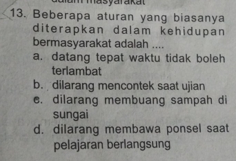 am masyarakat
13. Beberapa aturan yang biasanya
diterapkan dalam kehidupan 
bermasyarakat adalah ....
a. datang tepat waktu tidak boleh
terlambat
b. dilarang mencontek saat ujian
c. dilarang membuang sampah di
sungai
d. dilarang membawa ponsel saat
pelajaran berlangsung