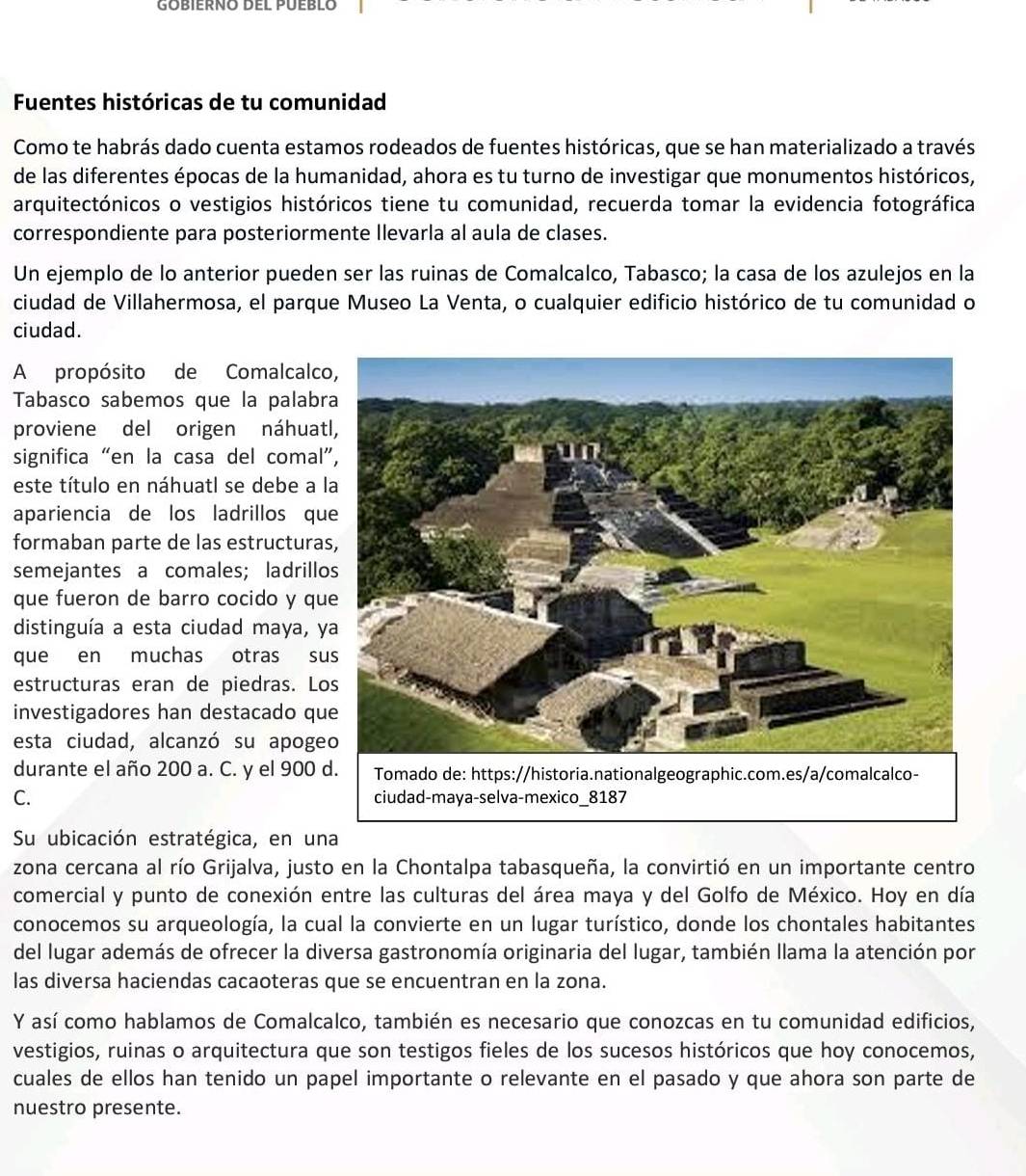 Fuentes históricas de tu comunidad
Como te habrás dado cuenta estamos rodeados de fuentes históricas, que se han materializado a través
de las diferentes épocas de la humanidad, ahora es tu turno de investigar que monumentos históricos,
arquitectónicos o vestigios históricos tiene tu comunidad, recuerda tomar la evidencia fotográfica
correspondiente para posteriormente Ilevarla al aula de clases.
Un ejemplo de lo anterior pueden ser las ruinas de Comalcalco, Tabasco; la casa de los azulejos en la
ciudad de Villahermosa, el parque Museo La Venta, o cualquier edificio histórico de tu comunidad o
ciudad.
A propósito de Comalcalc
Tabasco sabemos que la palabr
proviene del origen náhuat
significa “en la casa del comal
este título en náhuatl se debe a 
apariencia de los ladrillos qu
formaban parte de las estructura
semejantes a comales; ladrill
que fueron de barro cocido y qu
distinguía a esta ciudad maya, y
que en muchas otras su
estructuras eran de piedras. Lo
investigadores han destacado qu
esta ciudad, alcanzó su apoge
durante el año 200 a. C. y el 900 
C. 
Su ubicación estratégica, en una
zona cercana al río Grijalva, justo en la Chontalpa tabasqueña, la convirtió en un importante centro
comercial y punto de conexión entre las culturas del área maya y del Golfo de México. Hoy en día
conocemos su arqueología, la cual la convierte en un lugar turístico, donde los chontales habitantes
del lugar además de ofrecer la diversa gastronomía originaria del lugar, también llama la atención por
las diversa haciendas cacaoteras que se encuentran en la zona.
Y así como hablamos de Comalcalco, también es necesario que conozcas en tu comunidad edificios,
vestigios, ruinas o arquitectura que son testigos fieles de los sucesos históricos que hoy conocemos,
cuales de ellos han tenido un papel importante o relevante en el pasado y que ahora son parte de
nuestro presente.