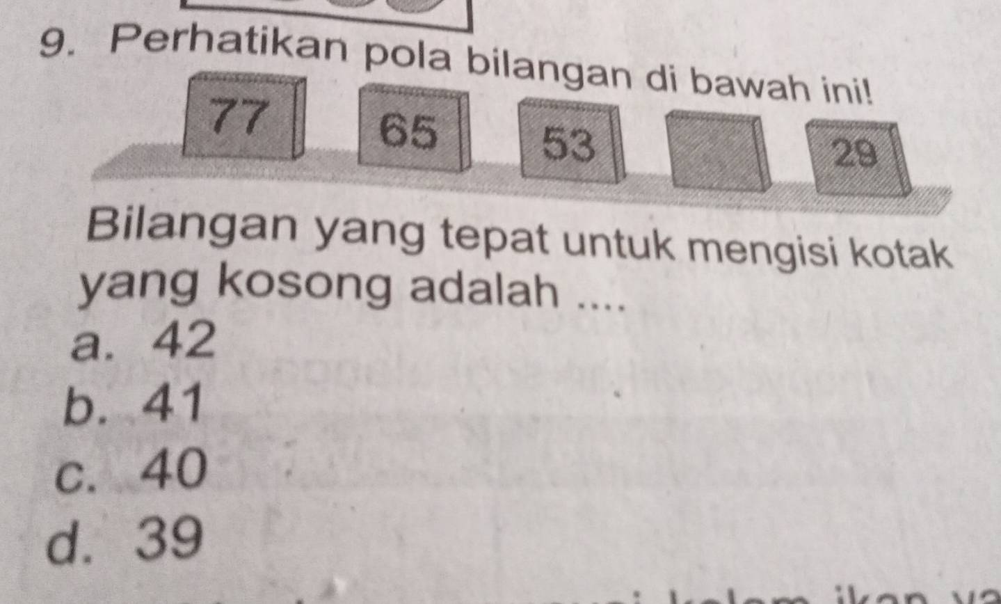 Perhatikan pola bilangan di bawah ini!
77
65
53
29
Bilangan yang tepat untuk mengisi kotak
yang kosong adalah ....
a. 42
b. 41
c. 40
d. 39