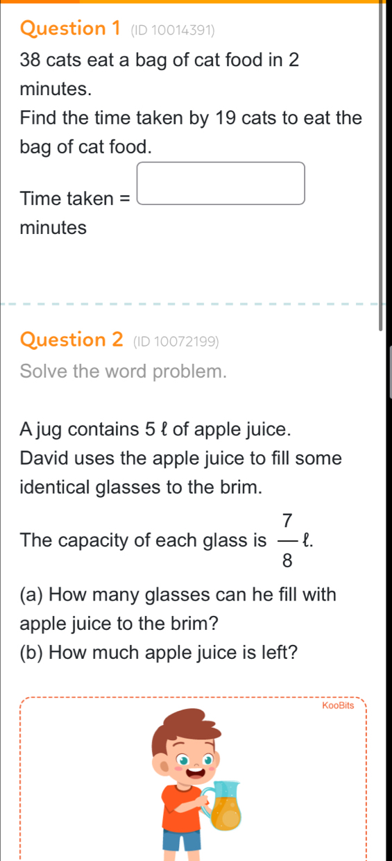 (ID 10014391)
38 cats eat a bag of cat food in 2
minutes. 
Find the time taken by 19 cats to eat the 
bag of cat food. 
Time taken =□
minutes
Question 2 (ID 10072199) 
Solve the word problem. 
A jug contains 5 ł of apple juice. 
David uses the apple juice to fill some 
identical glasses to the brim. 
The capacity of each glass is  7/8 ell. 
(a) How many glasses can he fill with 
apple juice to the brim? 
(b) How much apple juice is left?