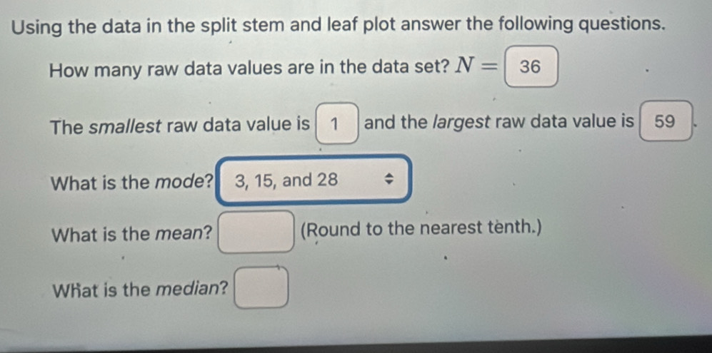 Using the data in the split stem and leaf plot answer the following questions. 
How many raw data values are in the data set? N=|36
The smallest raw data value is 1 and the largest raw data value is 59
What is the mode? 3, 15, and 28; 
What is the mean? _ _  (Round to the nearest tenth.) 
What is the median?