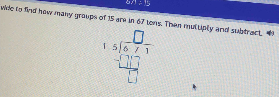 6/1/ 15
vide to find how many groups of 15 are in 67 tens. Then multiply and subtract.
beginarrayr □  15encloselongdiv 6.7 -□ □  hline □ endarray