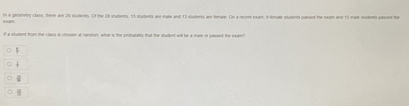 In a geometry class, there are 28 students. Of the 28 students, 15 students are male and 13 students are female. On a recent exam, 9 female students passed the exam and 13 male students passed the
exam.
If a student from the class is chosen at random, what is the probability that the student will be a male or passed the exam?
 6/7 
 1/7 
 19/28 
 12/15 